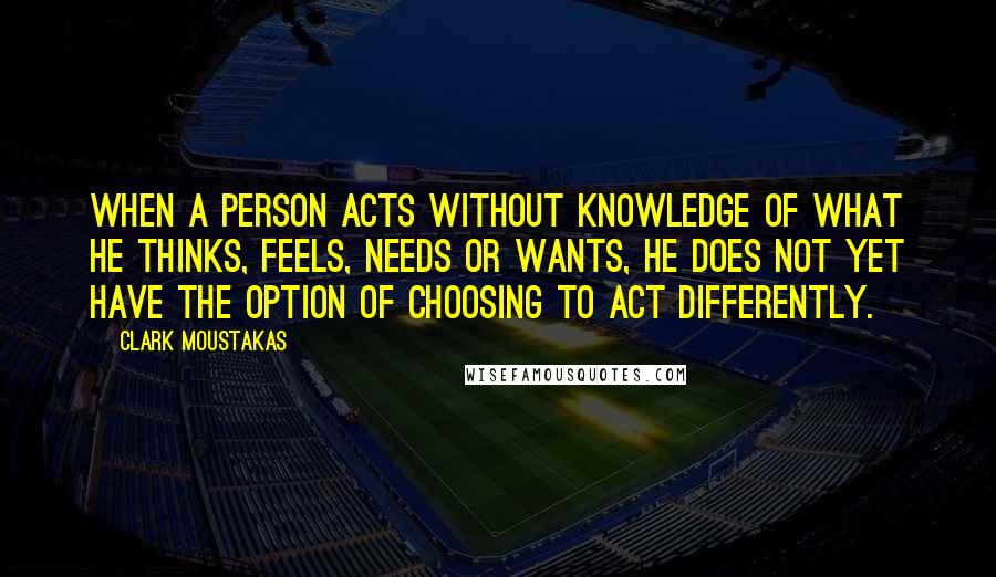 Clark Moustakas Quotes: When a person acts without knowledge of what he thinks, feels, needs or wants, he does not yet have the option of choosing to act differently.