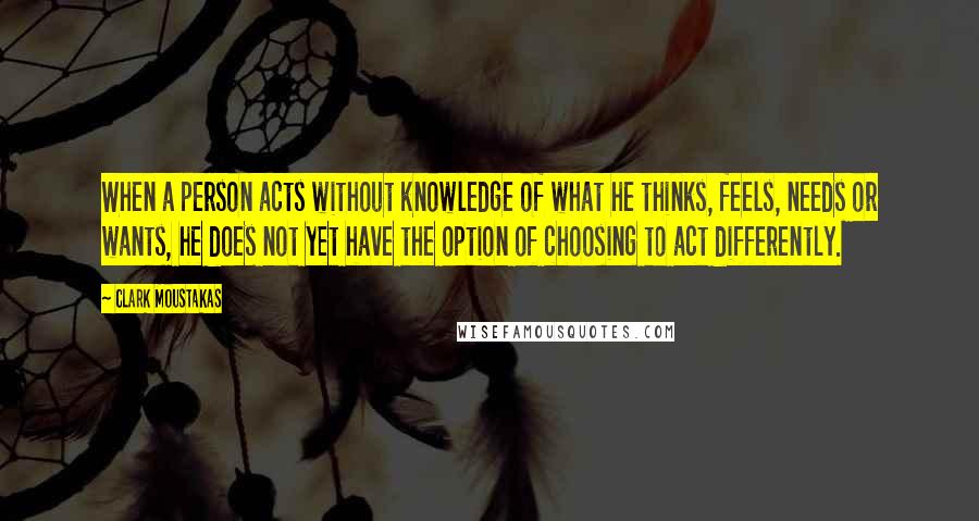 Clark Moustakas Quotes: When a person acts without knowledge of what he thinks, feels, needs or wants, he does not yet have the option of choosing to act differently.