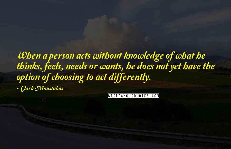 Clark Moustakas Quotes: When a person acts without knowledge of what he thinks, feels, needs or wants, he does not yet have the option of choosing to act differently.