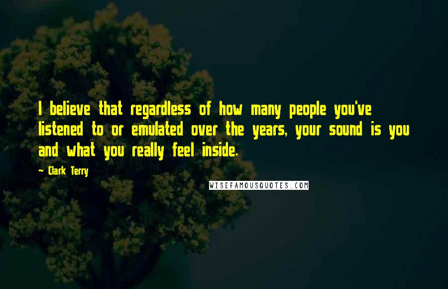 Clark Terry Quotes: I believe that regardless of how many people you've listened to or emulated over the years, your sound is you and what you really feel inside.