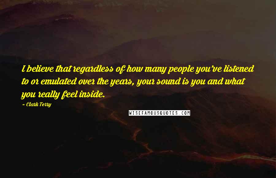 Clark Terry Quotes: I believe that regardless of how many people you've listened to or emulated over the years, your sound is you and what you really feel inside.