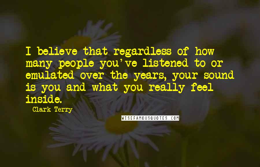 Clark Terry Quotes: I believe that regardless of how many people you've listened to or emulated over the years, your sound is you and what you really feel inside.