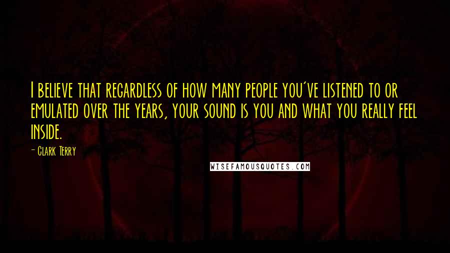 Clark Terry Quotes: I believe that regardless of how many people you've listened to or emulated over the years, your sound is you and what you really feel inside.