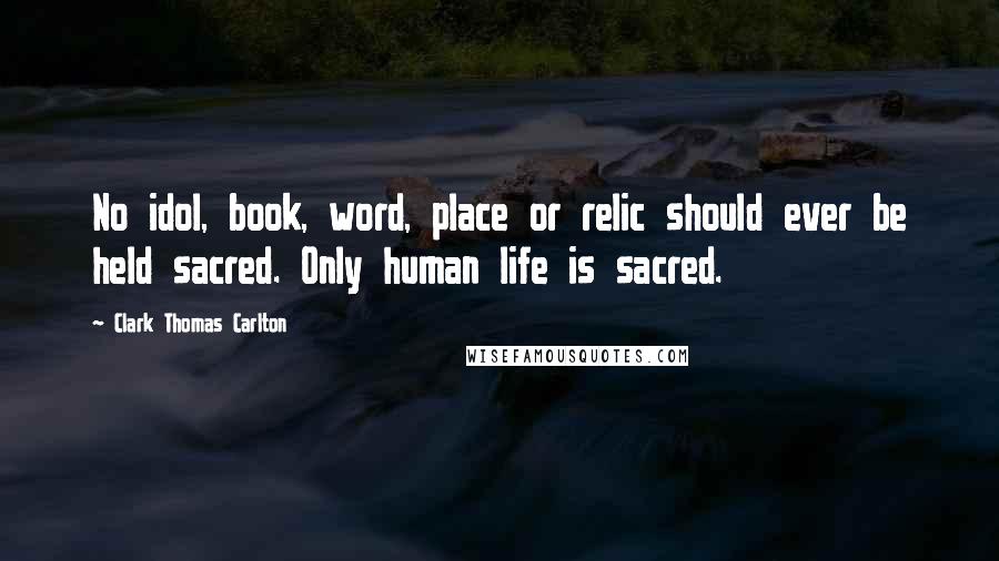 Clark Thomas Carlton Quotes: No idol, book, word, place or relic should ever be held sacred. Only human life is sacred.