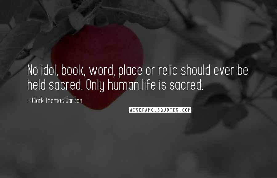 Clark Thomas Carlton Quotes: No idol, book, word, place or relic should ever be held sacred. Only human life is sacred.