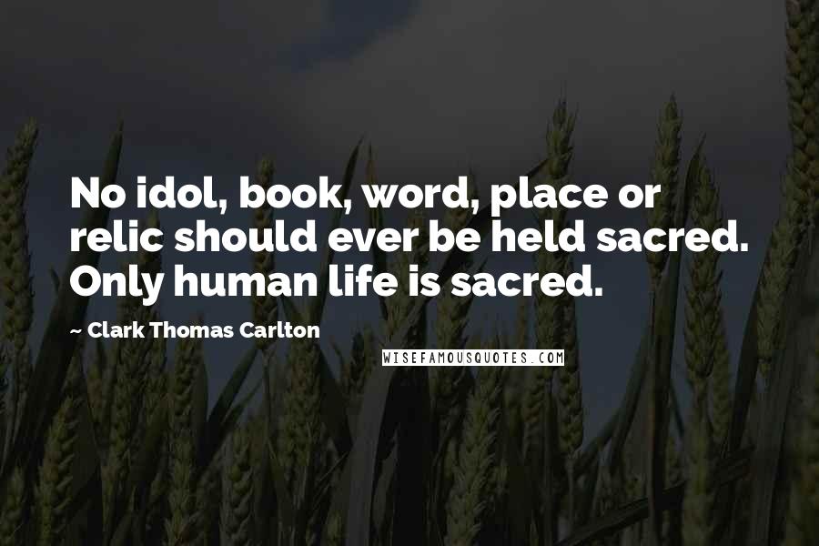 Clark Thomas Carlton Quotes: No idol, book, word, place or relic should ever be held sacred. Only human life is sacred.