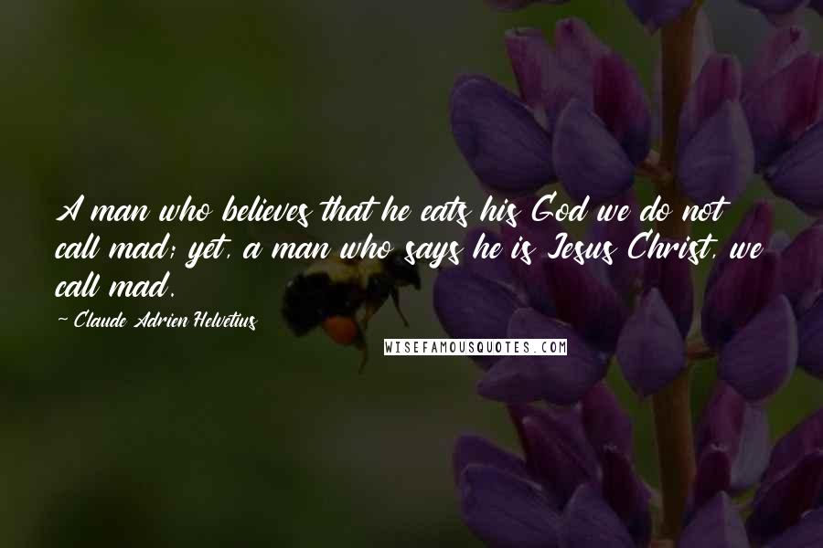 Claude Adrien Helvetius Quotes: A man who believes that he eats his God we do not call mad; yet, a man who says he is Jesus Christ, we call mad.