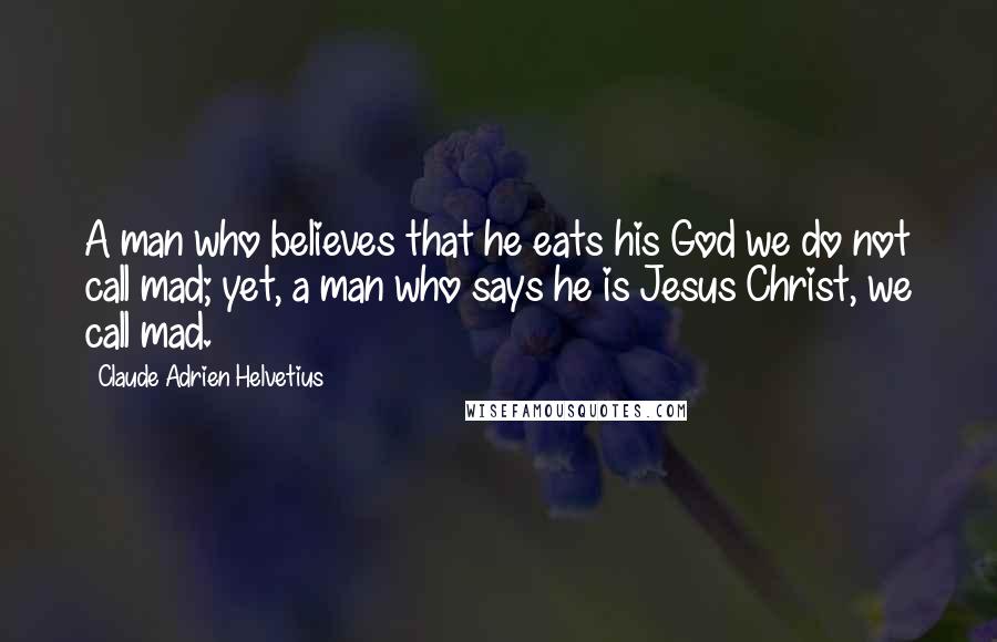 Claude Adrien Helvetius Quotes: A man who believes that he eats his God we do not call mad; yet, a man who says he is Jesus Christ, we call mad.