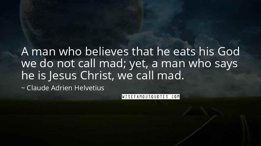 Claude Adrien Helvetius Quotes: A man who believes that he eats his God we do not call mad; yet, a man who says he is Jesus Christ, we call mad.