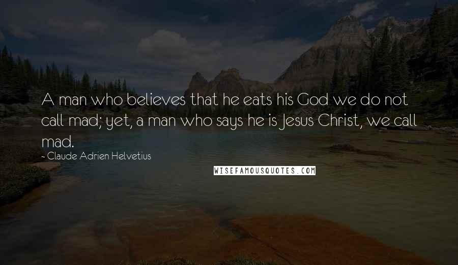 Claude Adrien Helvetius Quotes: A man who believes that he eats his God we do not call mad; yet, a man who says he is Jesus Christ, we call mad.