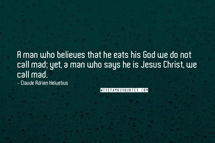 Claude Adrien Helvetius Quotes: A man who believes that he eats his God we do not call mad; yet, a man who says he is Jesus Christ, we call mad.