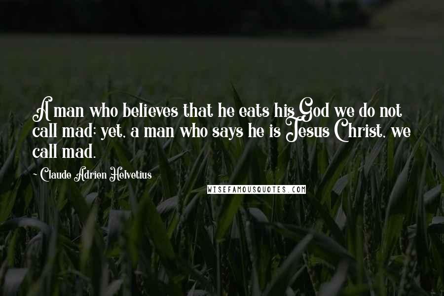 Claude Adrien Helvetius Quotes: A man who believes that he eats his God we do not call mad; yet, a man who says he is Jesus Christ, we call mad.