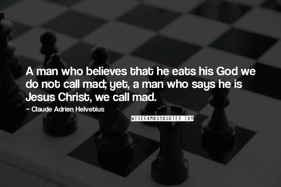 Claude Adrien Helvetius Quotes: A man who believes that he eats his God we do not call mad; yet, a man who says he is Jesus Christ, we call mad.