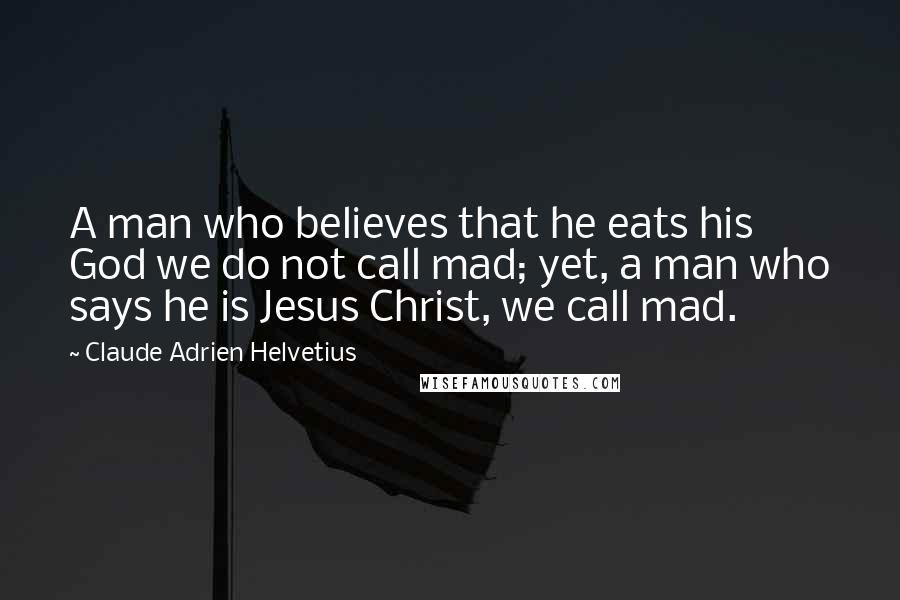 Claude Adrien Helvetius Quotes: A man who believes that he eats his God we do not call mad; yet, a man who says he is Jesus Christ, we call mad.