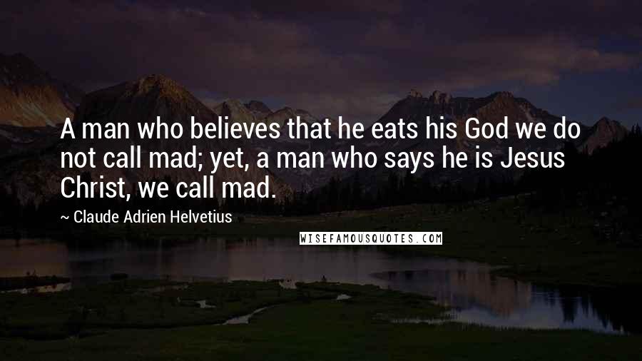 Claude Adrien Helvetius Quotes: A man who believes that he eats his God we do not call mad; yet, a man who says he is Jesus Christ, we call mad.