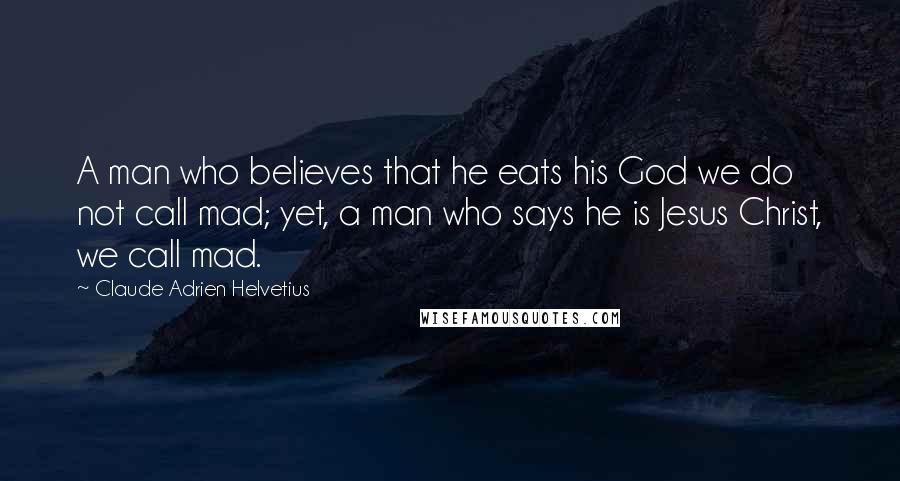 Claude Adrien Helvetius Quotes: A man who believes that he eats his God we do not call mad; yet, a man who says he is Jesus Christ, we call mad.