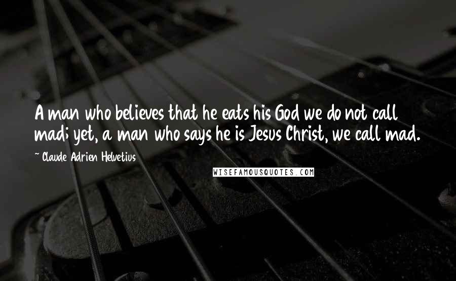 Claude Adrien Helvetius Quotes: A man who believes that he eats his God we do not call mad; yet, a man who says he is Jesus Christ, we call mad.