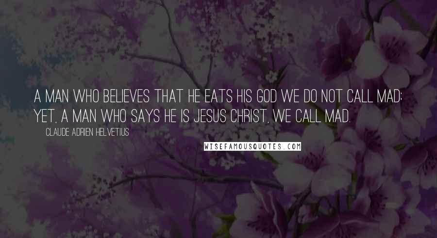 Claude Adrien Helvetius Quotes: A man who believes that he eats his God we do not call mad; yet, a man who says he is Jesus Christ, we call mad.