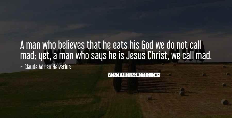 Claude Adrien Helvetius Quotes: A man who believes that he eats his God we do not call mad; yet, a man who says he is Jesus Christ, we call mad.