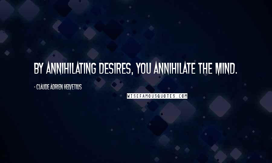 Claude Adrien Helvetius Quotes: By annihilating desires, you annihilate the mind.