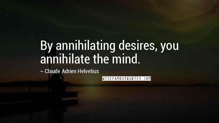 Claude Adrien Helvetius Quotes: By annihilating desires, you annihilate the mind.