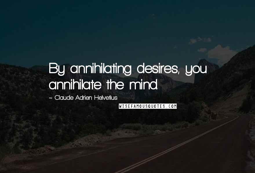Claude Adrien Helvetius Quotes: By annihilating desires, you annihilate the mind.