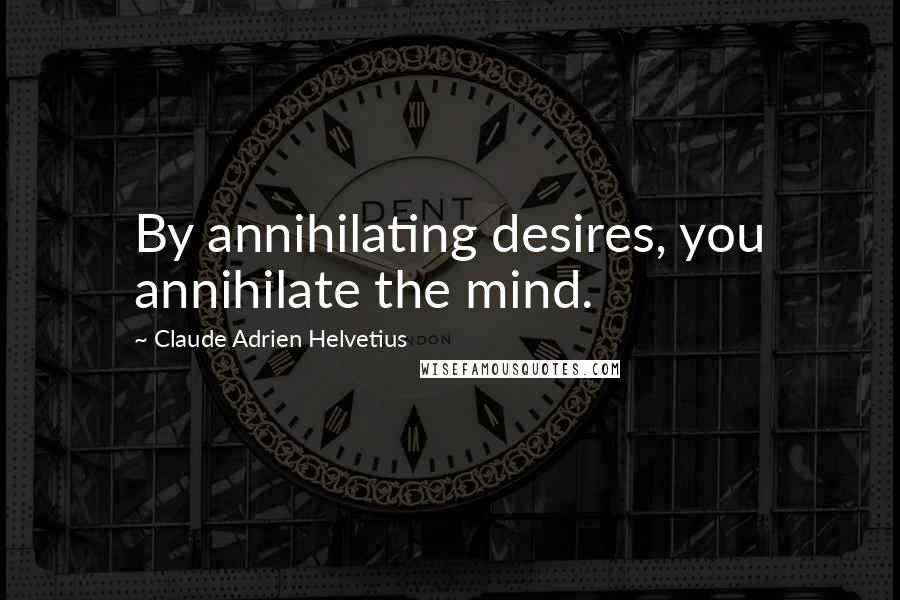 Claude Adrien Helvetius Quotes: By annihilating desires, you annihilate the mind.