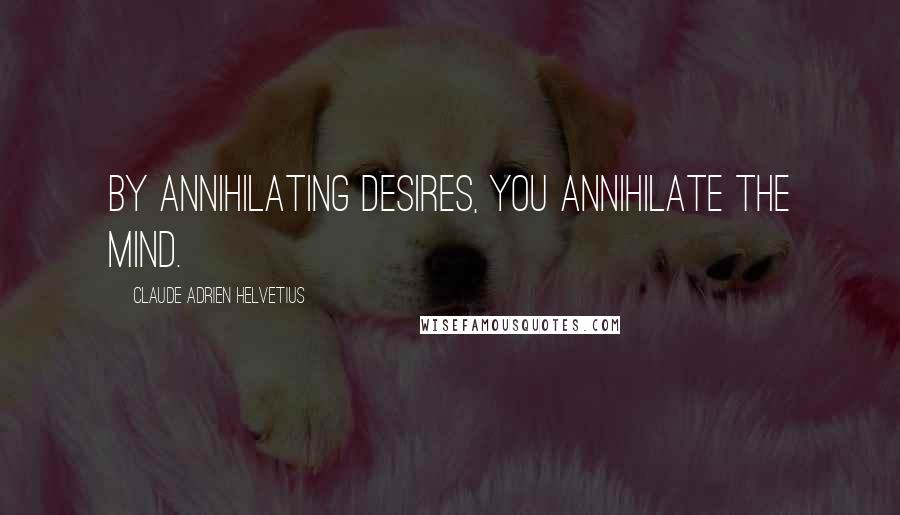 Claude Adrien Helvetius Quotes: By annihilating desires, you annihilate the mind.