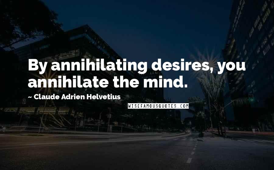 Claude Adrien Helvetius Quotes: By annihilating desires, you annihilate the mind.