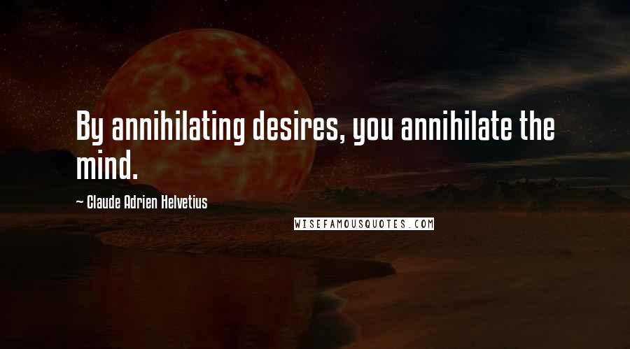 Claude Adrien Helvetius Quotes: By annihilating desires, you annihilate the mind.