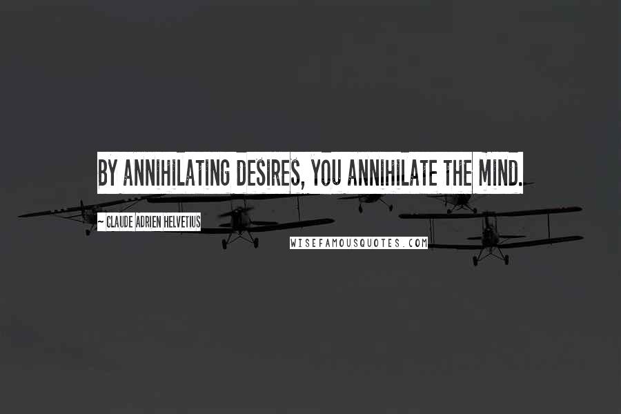 Claude Adrien Helvetius Quotes: By annihilating desires, you annihilate the mind.