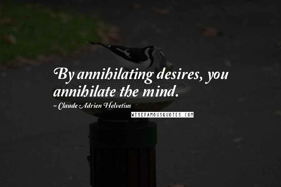 Claude Adrien Helvetius Quotes: By annihilating desires, you annihilate the mind.