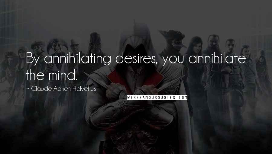 Claude Adrien Helvetius Quotes: By annihilating desires, you annihilate the mind.