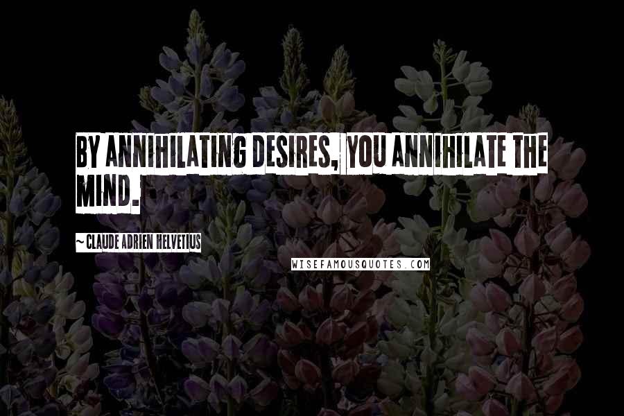 Claude Adrien Helvetius Quotes: By annihilating desires, you annihilate the mind.