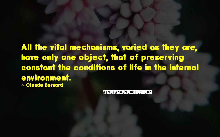 Claude Bernard Quotes: All the vital mechanisms, varied as they are, have only one object, that of preserving constant the conditions of life in the internal environment.