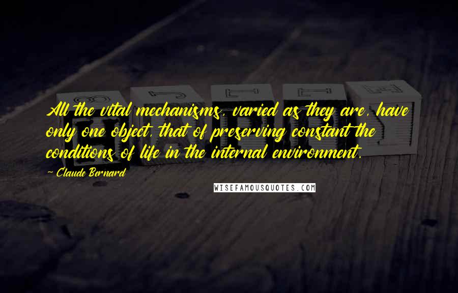 Claude Bernard Quotes: All the vital mechanisms, varied as they are, have only one object, that of preserving constant the conditions of life in the internal environment.