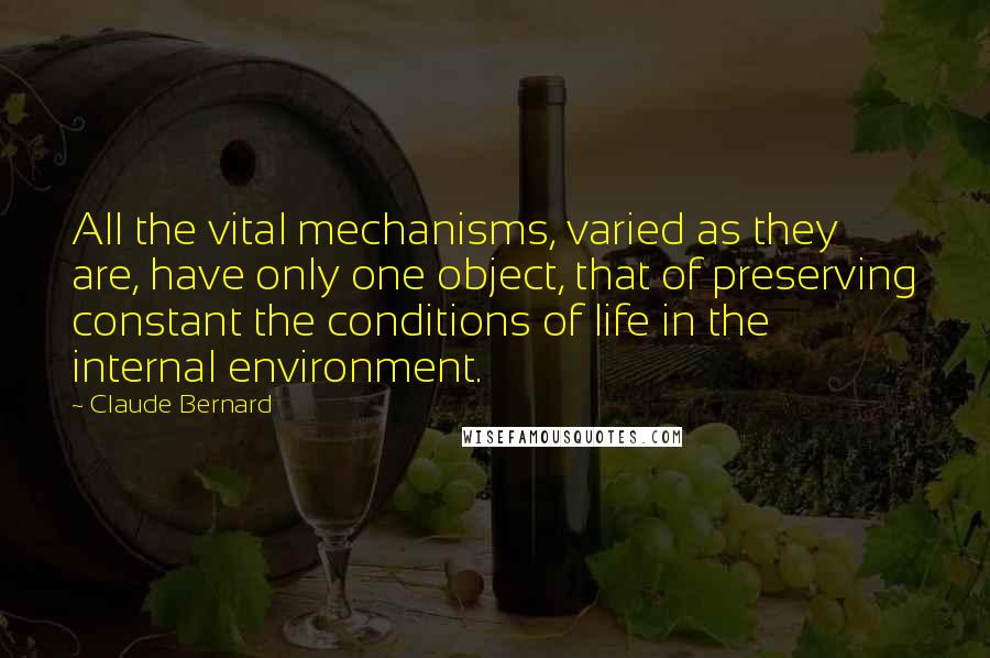 Claude Bernard Quotes: All the vital mechanisms, varied as they are, have only one object, that of preserving constant the conditions of life in the internal environment.