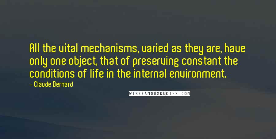 Claude Bernard Quotes: All the vital mechanisms, varied as they are, have only one object, that of preserving constant the conditions of life in the internal environment.