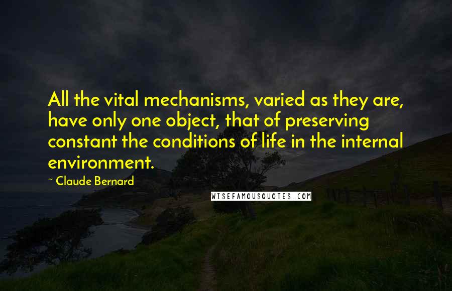Claude Bernard Quotes: All the vital mechanisms, varied as they are, have only one object, that of preserving constant the conditions of life in the internal environment.