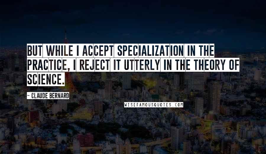 Claude Bernard Quotes: But while I accept specialization in the practice, I reject it utterly in the theory of science.