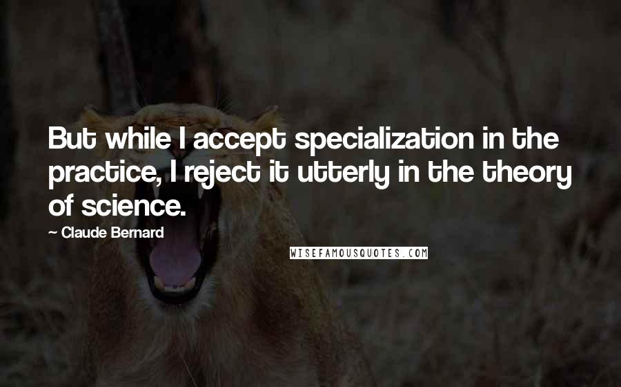 Claude Bernard Quotes: But while I accept specialization in the practice, I reject it utterly in the theory of science.