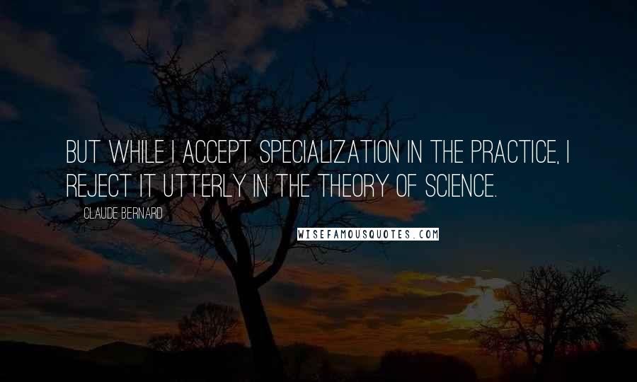 Claude Bernard Quotes: But while I accept specialization in the practice, I reject it utterly in the theory of science.