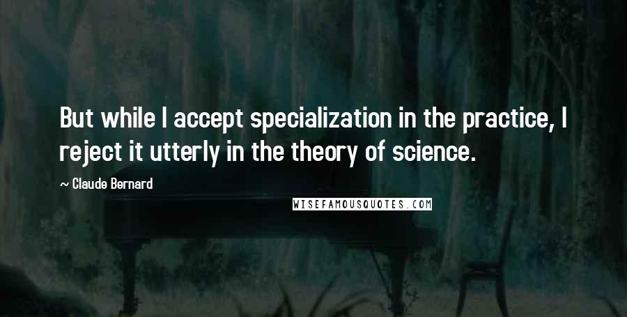 Claude Bernard Quotes: But while I accept specialization in the practice, I reject it utterly in the theory of science.