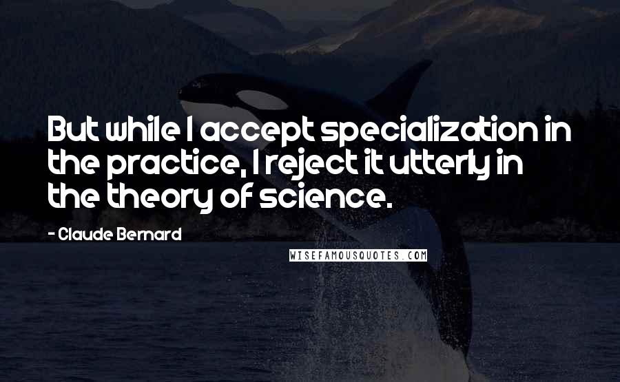 Claude Bernard Quotes: But while I accept specialization in the practice, I reject it utterly in the theory of science.