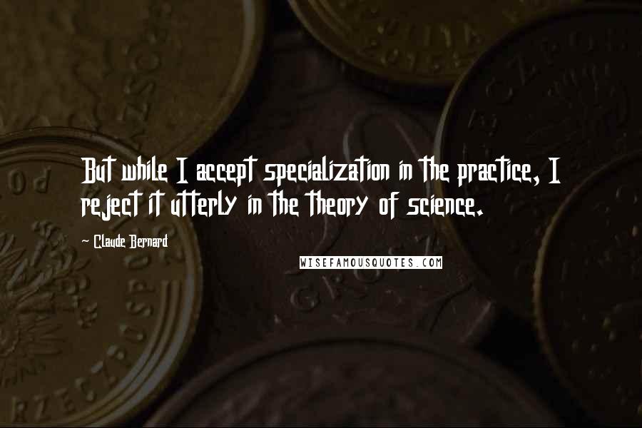 Claude Bernard Quotes: But while I accept specialization in the practice, I reject it utterly in the theory of science.