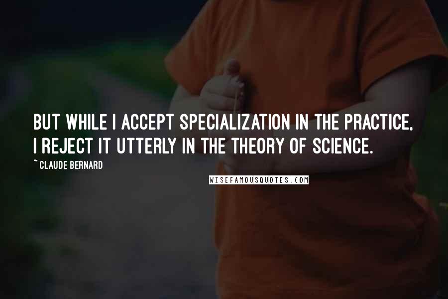 Claude Bernard Quotes: But while I accept specialization in the practice, I reject it utterly in the theory of science.