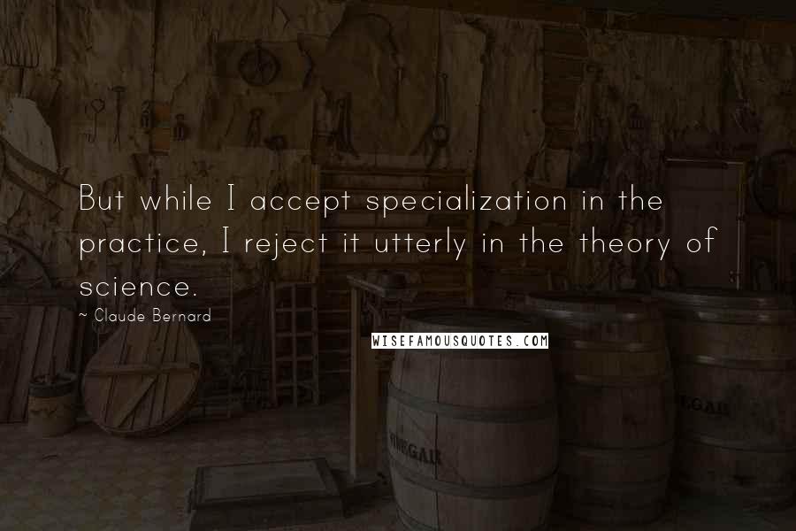 Claude Bernard Quotes: But while I accept specialization in the practice, I reject it utterly in the theory of science.