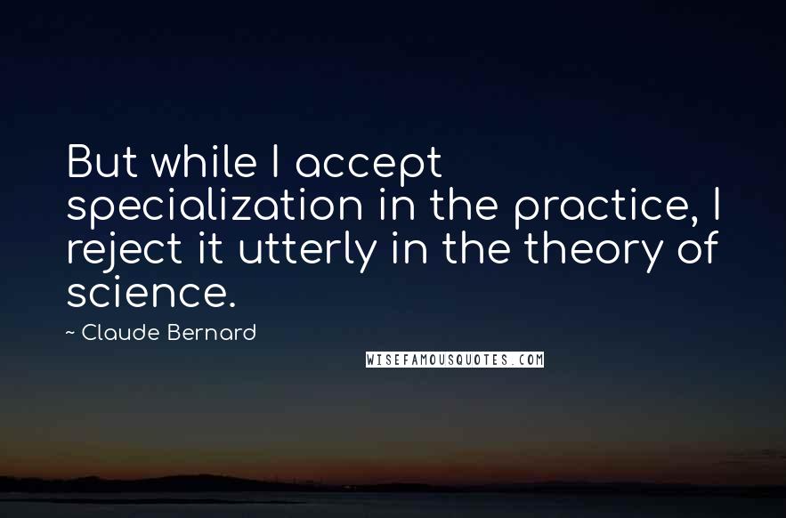 Claude Bernard Quotes: But while I accept specialization in the practice, I reject it utterly in the theory of science.