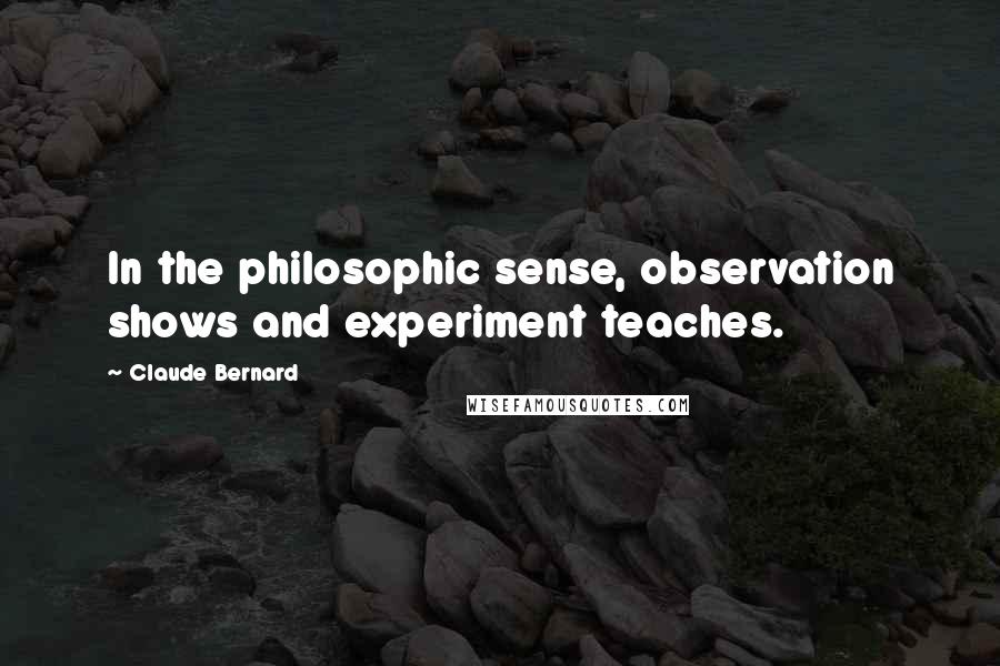 Claude Bernard Quotes: In the philosophic sense, observation shows and experiment teaches.