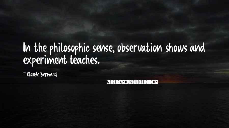 Claude Bernard Quotes: In the philosophic sense, observation shows and experiment teaches.